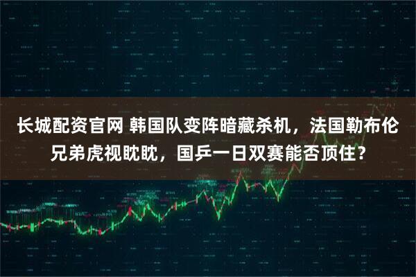 长城配资官网 韩国队变阵暗藏杀机，法国勒布伦兄弟虎视眈眈，国乒一日双赛能否顶住？