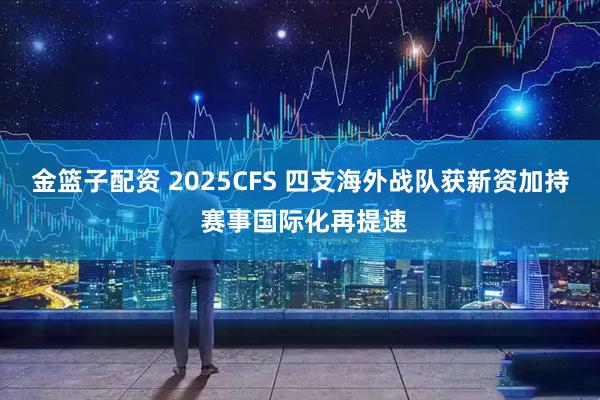 金篮子配资 2025CFS 四支海外战队获新资加持 赛事国际化再提速