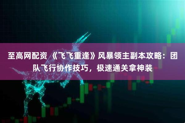 至高网配资 《飞飞重逢》风暴领主副本攻略:团队飞行协作技巧,极速通关拿神装