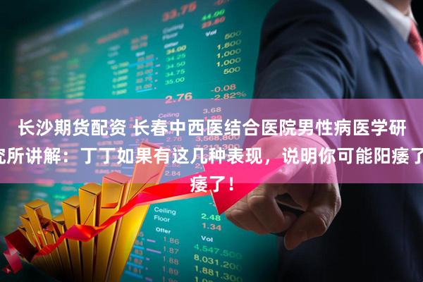 长沙期货配资 长春中西医结合医院男性病医学研究所讲解:丁丁如果有这几种表现,说明你可能阳痿了!