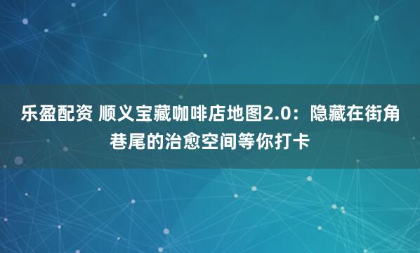 乐盈配资 顺义宝藏咖啡店地图2.0：隐藏在街角巷尾的治愈空间等你打卡
