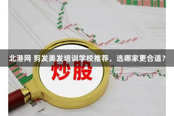 北港网 剪发美发培训学校推荐，选哪家更合适？