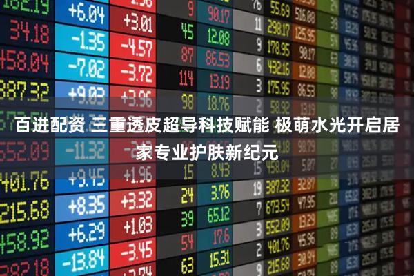百进配资 三重透皮超导科技赋能 极萌水光开启居家专业护肤新纪元