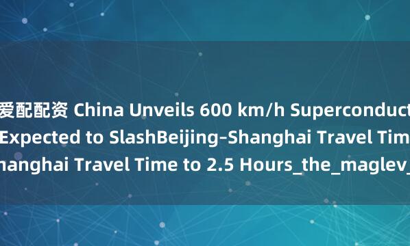 爱配配资 China Unveils 600 km/h Superconducting Maglev Train, Expected to SlashBeijing–Shanghai Travel Time to 2.5 Hours_the_maglev_train