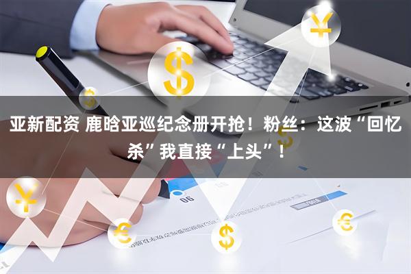 亚新配资 鹿晗亚巡纪念册开抢！粉丝：这波“回忆杀”我直接“上头”！