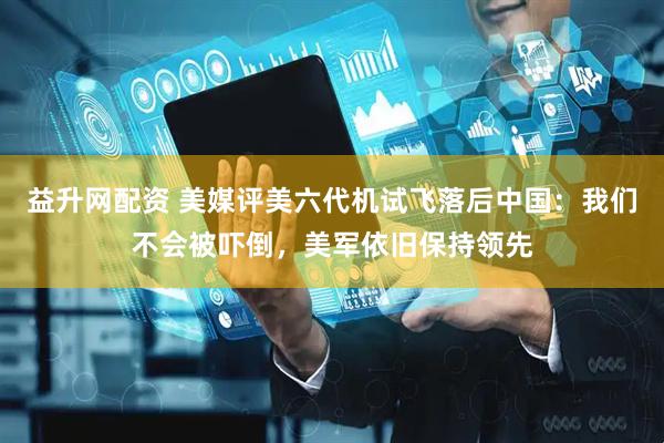益升网配资 美媒评美六代机试飞落后中国：我们不会被吓倒，美军依旧保持领先